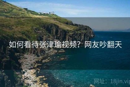 如何看待张津瑜视频？网友吵翻天