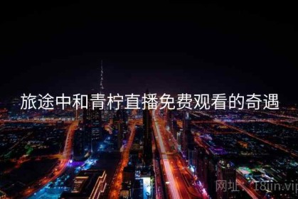 旅途中和青柠直播免费观看的奇遇