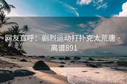 网友直呼：剧烈运动打扑克太荒唐 · 离谱891