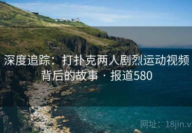 深度追踪：打扑克两人剧烈运动视频背后的故事 · 报道580