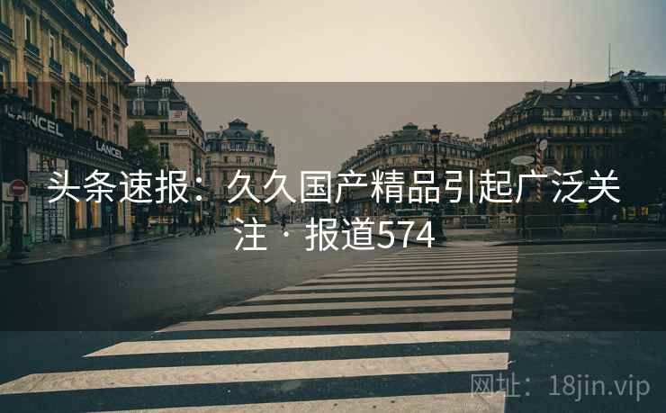 头条速报:久久国产精品引起广泛关注 · 报道574 头条速报:久久国产精品引起广泛关注 · 报道574