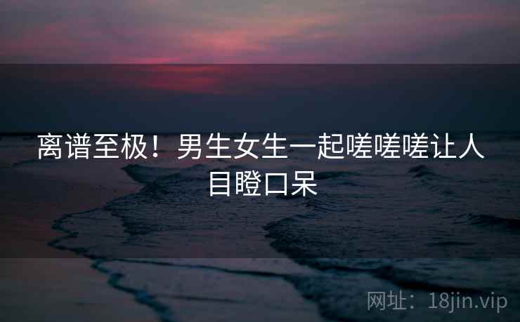 离谱至极!男生女生一起嗟嗟嗟让人目瞪口呆 离谱至极!男生女生一起嗟嗟嗟让人目瞪口呆
