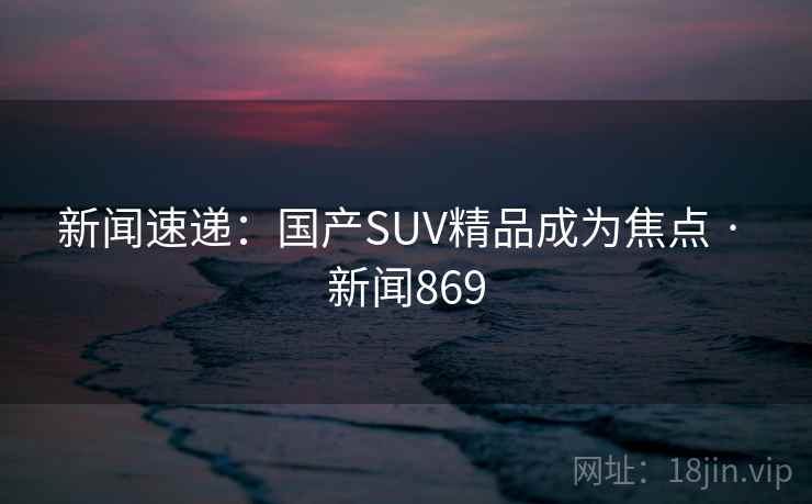 新闻速递:国产SUV精品成为焦点 · 新闻869 新闻速递:国产SUV精品成为焦点 · 新闻869