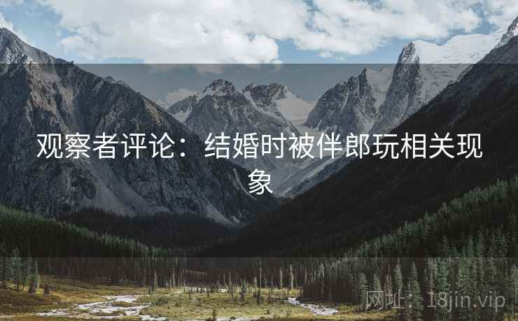 观察者评论:结婚时被伴郎玩相关现象 观察者评论:结婚时被伴郎玩相关现象