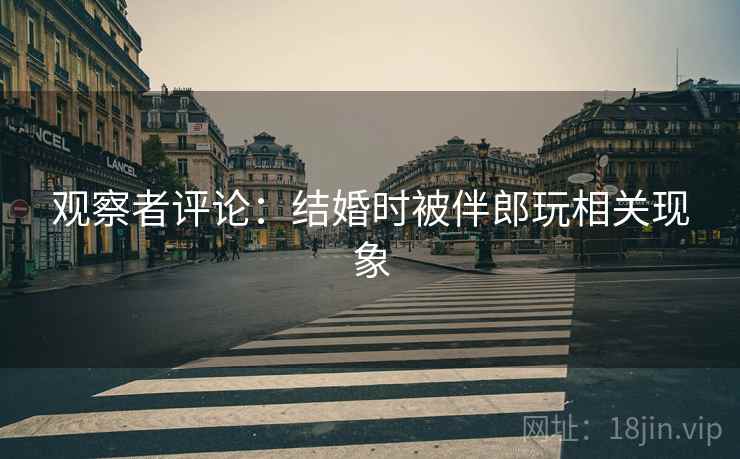 观察者评论:结婚时被伴郎玩相关现象 观察者评论:结婚时被伴郎玩相关现象