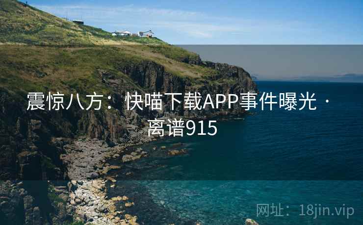 震惊八方:快喵下载APP事件曝光 · 离谱915 震惊八方:快喵下载APP事件曝光 · 离谱915