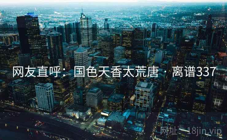 网友直呼:国色天香太荒唐 · 离谱337 网友直呼:国色天香太荒唐 · 离谱337