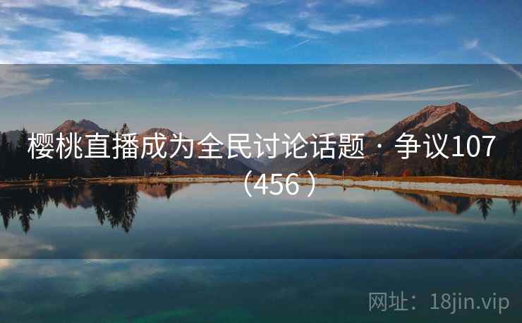 樱桃直播成为全民讨论话题 · 争议107(456 ) 樱桃直播成为全民讨论话题 · 争议107(456 )