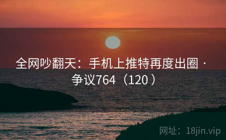 全网吵翻天:手机上推特再度出圈 · 争议764(120 ) 全网吵翻天:手机上推特再度出圈 · 争议764(120 )