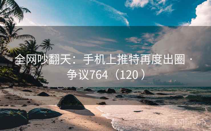 全网吵翻天:手机上推特再度出圈 · 争议764(120 ) 全网吵翻天:手机上推特再度出圈 · 争议764(120 )