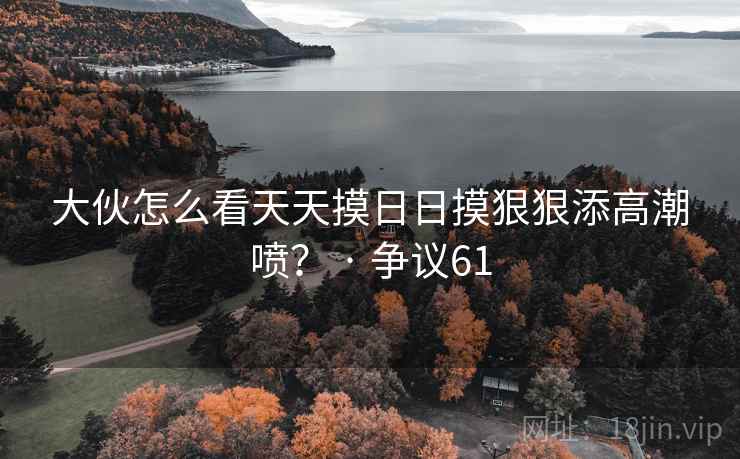 大伙怎么看天天摸日日摸狠狠添高潮喷? · 争议61 大伙怎么看天天摸日日摸狠狠添高潮喷? · 争议61