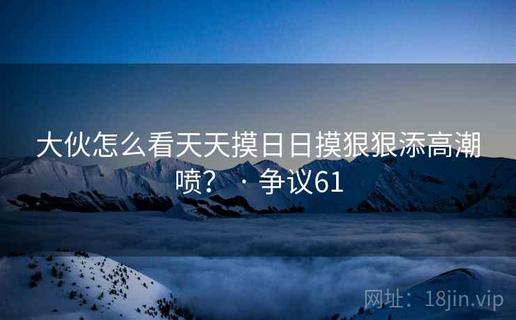 大伙怎么看天天摸日日摸狠狠添高潮喷? · 争议61 大伙怎么看天天摸日日摸狠狠添高潮喷? · 争议61