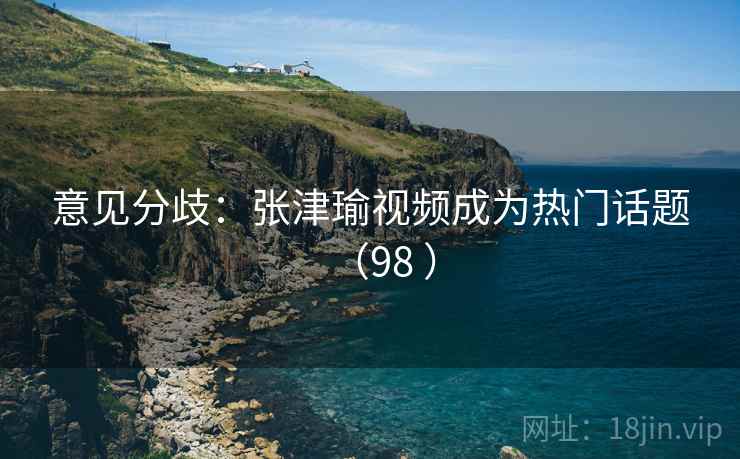意见分歧:张津瑜视频成为热门话题(98 ) 意见分歧:张津瑜视频成为热门话题(98 )