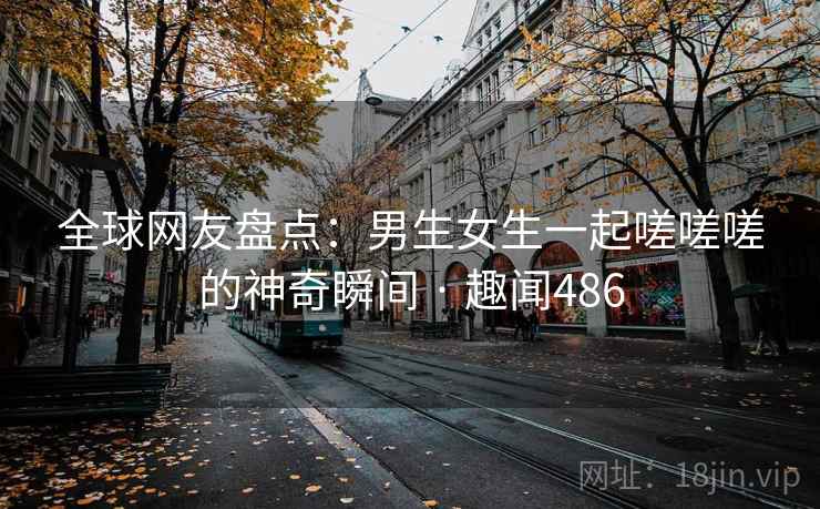 全球网友盘点:男生女生一起嗟嗟嗟的神奇瞬间 · 趣闻486 全球网友盘点:男生女生一起嗟嗟嗟的神奇瞬间 · 趣闻486