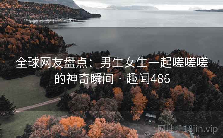 全球网友盘点:男生女生一起嗟嗟嗟的神奇瞬间 · 趣闻486 全球网友盘点:男生女生一起嗟嗟嗟的神奇瞬间 · 趣闻486