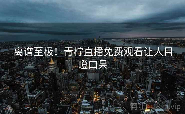 离谱至极!青柠直播免费观看让人目瞪口呆 离谱至极!青柠直播免费观看让人目瞪口呆