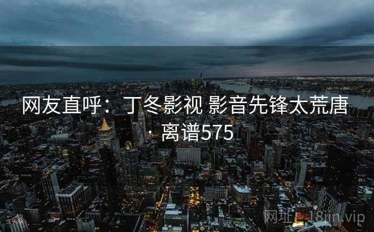 网友直呼:丁冬影视 影音先锋太荒唐 · 离谱575 网友直呼:丁冬影视 影音先锋太荒唐 · 离谱575
