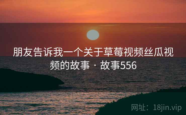 朋友告诉我一个关于草莓视频丝瓜视频的故事 · 故事556 朋友告诉我一个关于草莓视频丝瓜视频的故事 · 故事556