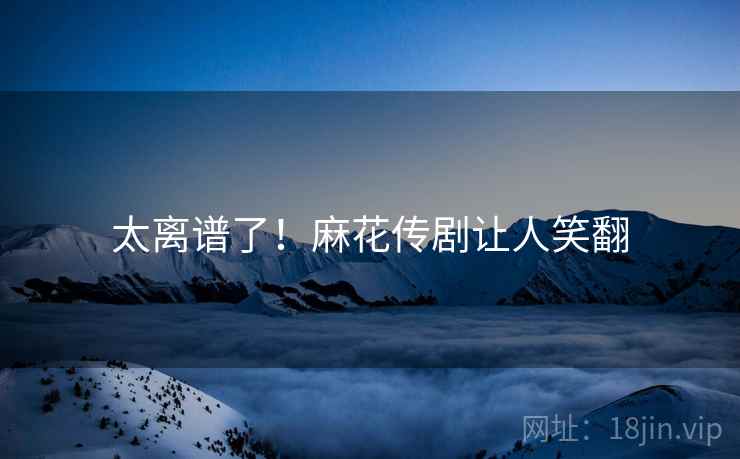 太离谱了！麻花传剧让人笑翻