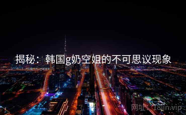 揭秘:韩国g奶空姐的不可思议现象 揭秘:韩国g奶空姐的不可思议现象