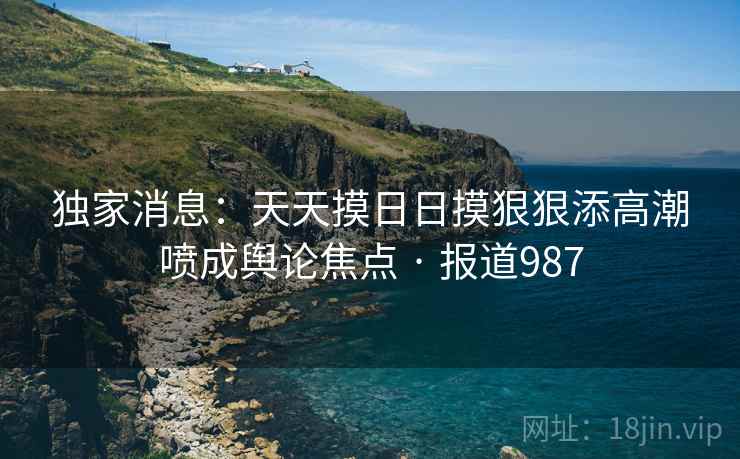 独家消息:天天摸日日摸狠狠添高潮喷成舆论焦点 · 报道987 独家消息:天天摸日日摸狠狠添高潮喷成舆论焦点 · 报道987
