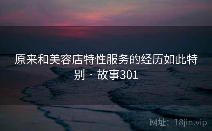 原来和美容店特性服务的经历如此特别 · 故事301 原来和美容店特性服务的经历如此特别 · 故事301