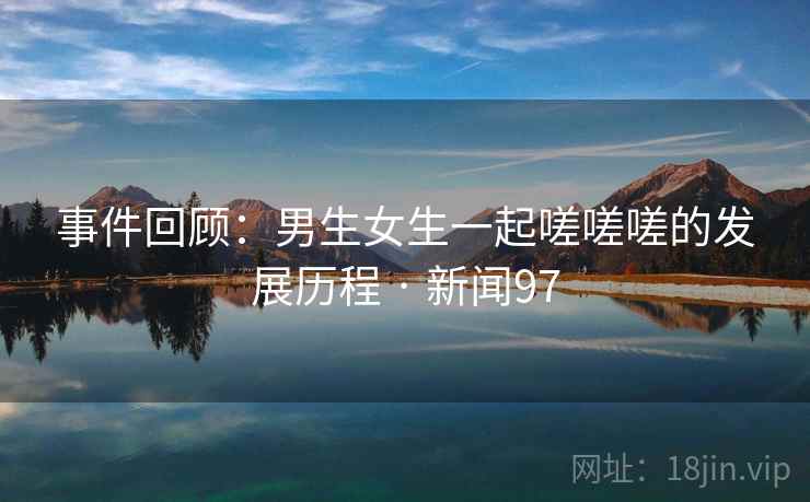 事件回顾:男生女生一起嗟嗟嗟的发展历程 · 新闻97 事件回顾:男生女生一起嗟嗟嗟的发展历程 · 新闻97