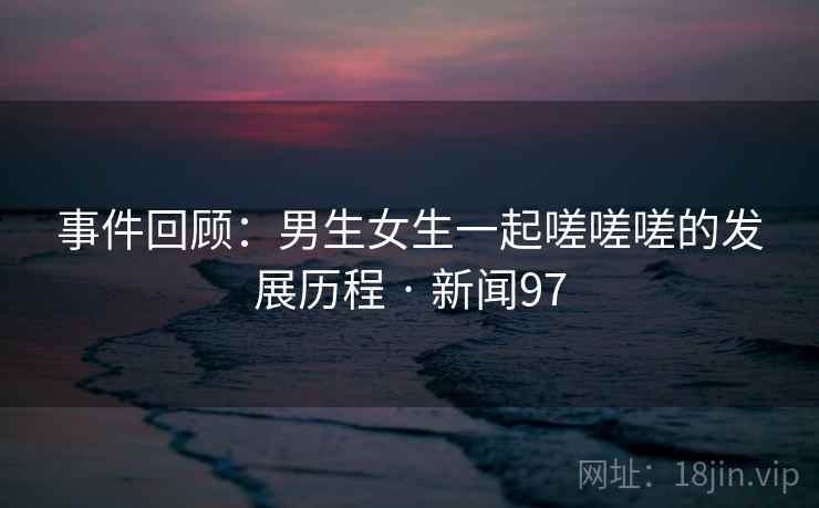 事件回顾:男生女生一起嗟嗟嗟的发展历程 · 新闻97 事件回顾:男生女生一起嗟嗟嗟的发展历程 · 新闻97