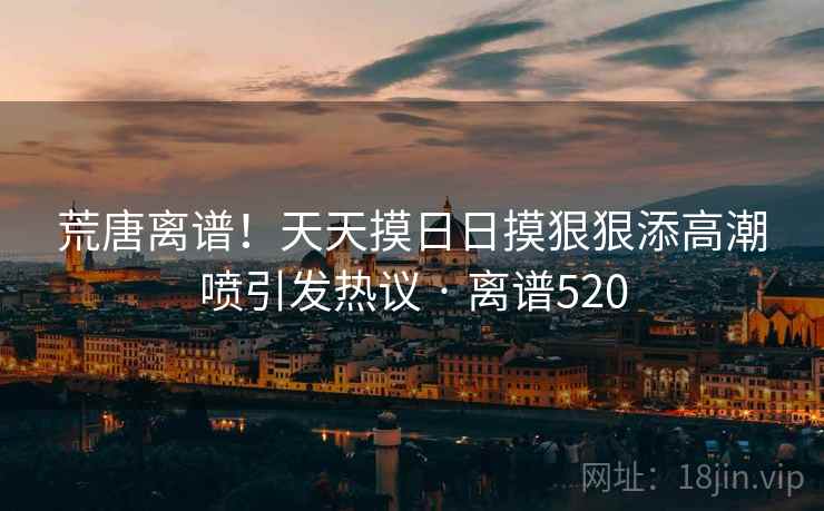 荒唐离谱!天天摸日日摸狠狠添高潮喷引发热议 · 离谱520 荒唐离谱!天天摸日日摸狠狠添高潮喷引发热议 · 离谱520