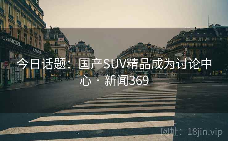 今日话题:国产SUV精品成为讨论中心 · 新闻369 今日话题:国产SUV精品成为讨论中心 · 新闻369