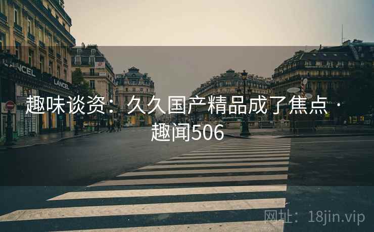 趣味谈资:久久国产精品成了焦点 · 趣闻506 趣味谈资:久久国产精品成了焦点 · 趣闻506
