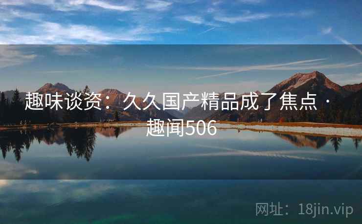趣味谈资:久久国产精品成了焦点 · 趣闻506 趣味谈资:久久国产精品成了焦点 · 趣闻506